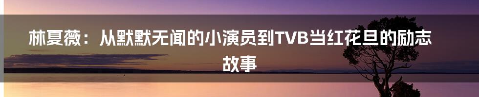 林夏薇:从默默无闻的小演员到TVB当红花旦的励志故事