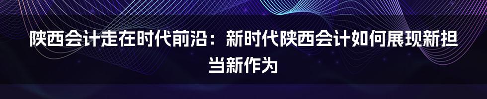 陕西会计走在时代前沿：新时代陕西会计如何展现新担当新作为