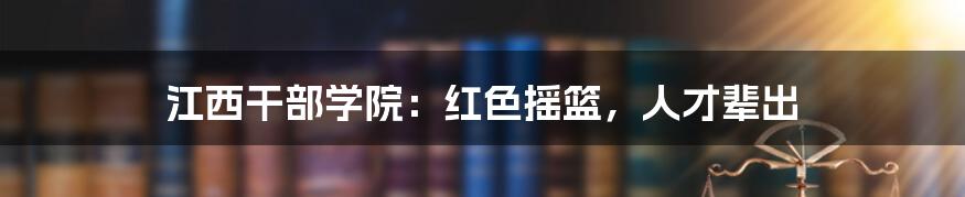 江西干部学院：红色摇篮，人才辈出