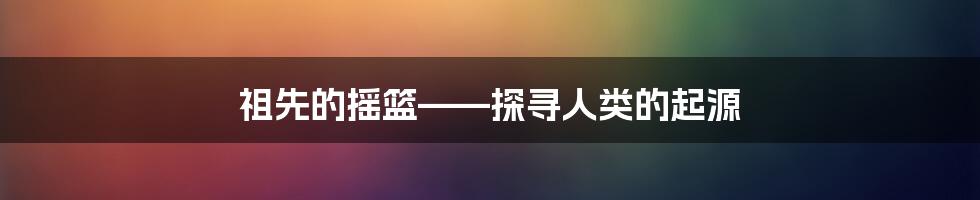 祖先的摇篮——探寻人类的起源
