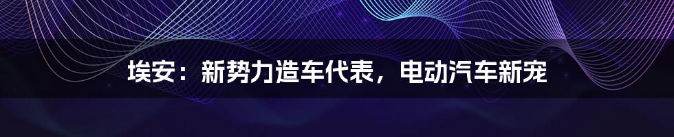 埃安:新势力造车代表,电动汽车新宠
