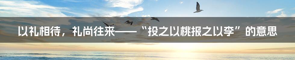 以礼相待，礼尚往来——“投之以桃报之以李”的意思