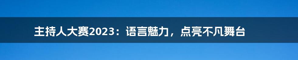 主持人大赛2023：语言魅力，点亮不凡舞台