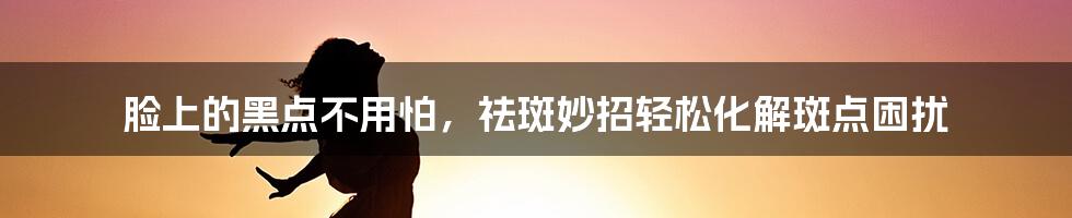 脸上的黑点不用怕，祛斑妙招轻松化解斑点困扰