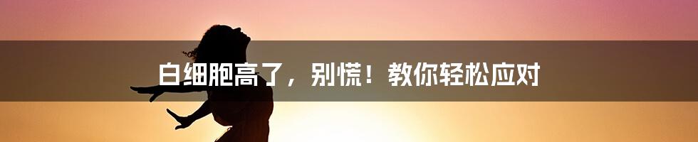 白细胞高了，别慌！教你轻松应对