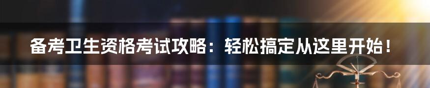 备考卫生资格考试攻略:轻松搞定从这里开始!