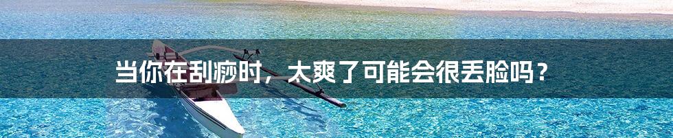 当你在刮痧时,太爽了可能会很丢脸吗?