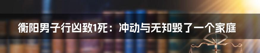 衡阳男子行凶致1死：冲动与无知毁了一个家庭