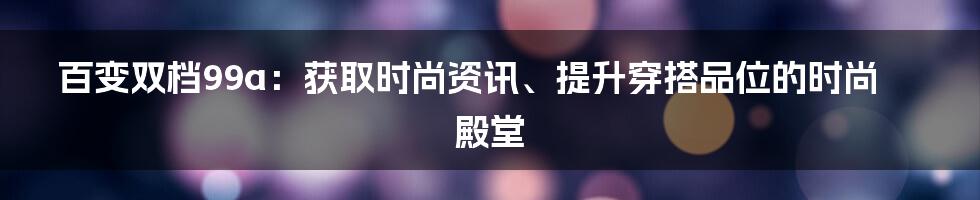 百变双档99a:获取时尚资讯、提升穿搭品位的时尚殿堂