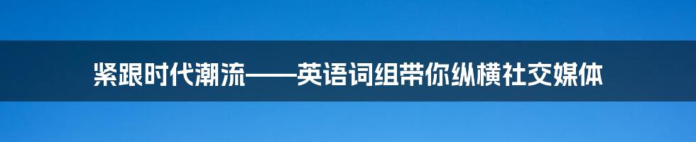 紧跟时代潮流——英语词组带你纵横社交媒体
