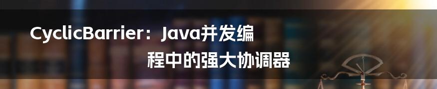 CyclicBarrier:Java并发编程中的强大协调器
