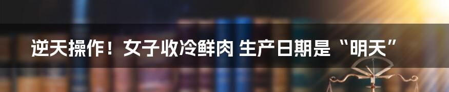 逆天操作!女子收冷鲜肉 生产日期是“明天”