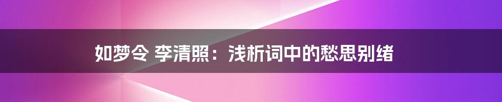 如梦令 李清照：浅析词中的愁思别绪