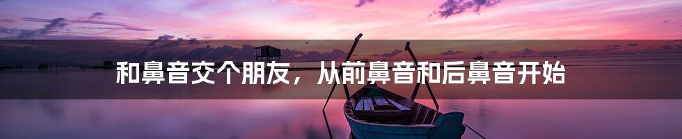 和鼻音交个朋友,从前鼻音和后鼻音开始