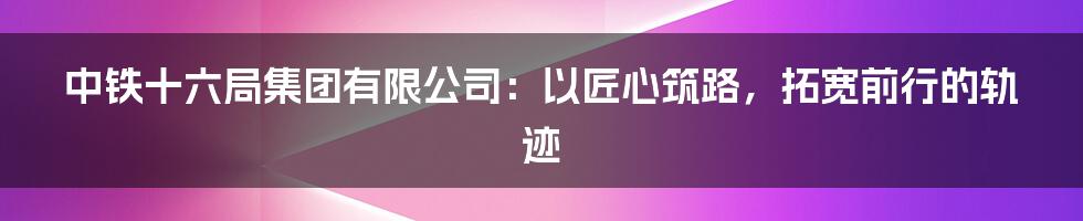 中铁十六局集团有限公司：以匠心筑路，拓宽前行的轨迹