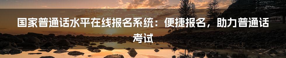 国家普通话水平在线报名系统：便捷报名，助力普通话考试