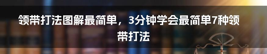 领带打法图解最简单，3分钟学会最简单7种领带打法