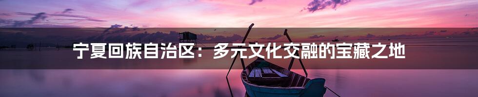 宁夏回族自治区:多元文化交融的宝藏之地