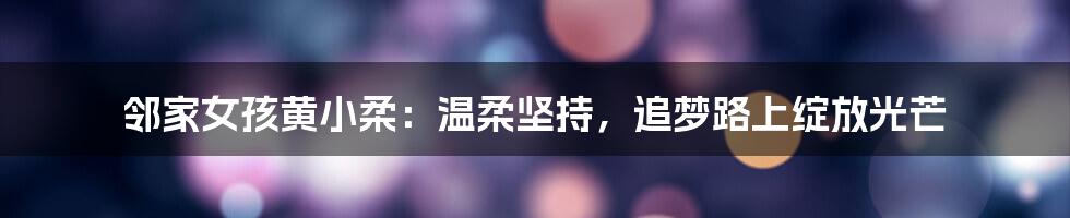 邻家女孩黄小柔:温柔坚持,追梦路上绽放光芒