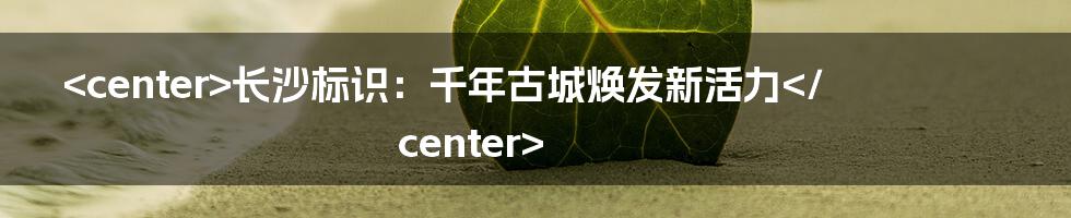 <center>长沙标识:千年古城焕发新活力</center>