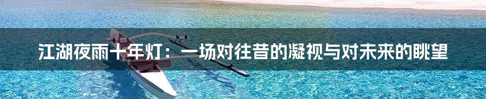 江湖夜雨十年灯:一场对往昔的凝视与对未来的眺望