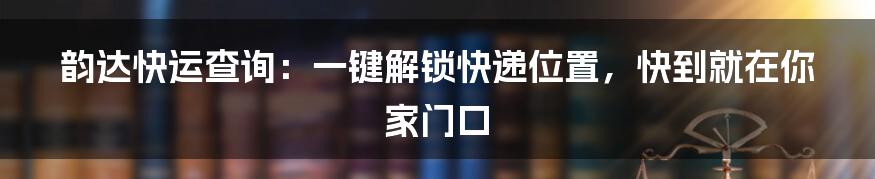 韵达快运查询:一键解锁快递位置,快到就在你家门口