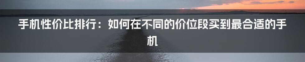 手机性价比排行：如何在不同的价位段买到最合适的手机