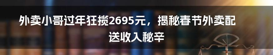 外卖小哥过年狂揽2695元,揭秘春节外卖配送收入秘辛