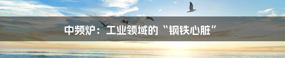 中频炉:工业领域的“钢铁心脏”