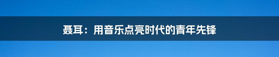 聂耳:用音乐点亮时代的青年先锋