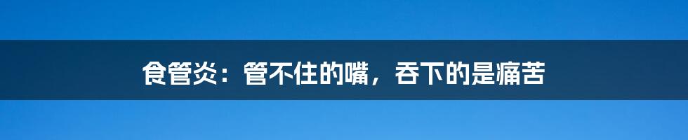 食管炎：管不住的嘴，吞下的是痛苦