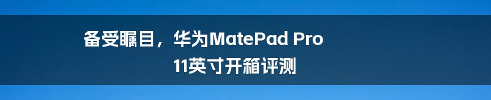 备受瞩目,华为MatePad Pro 11英寸开箱评测