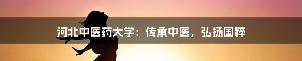 河北中医药大学:传承中医,弘扬国粹