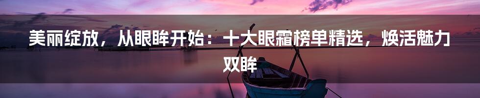美丽绽放,从眼眸开始:十大眼霜榜单精选,焕活魅力双眸