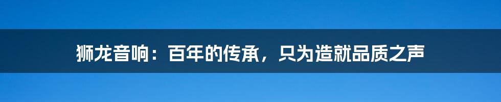 狮龙音响：百年的传承，只为造就品质之声