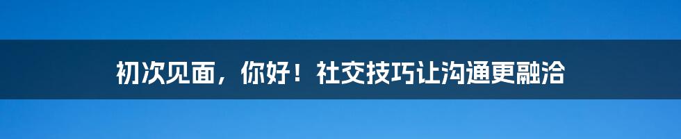 初次见面,你好!社交技巧让沟通更融洽