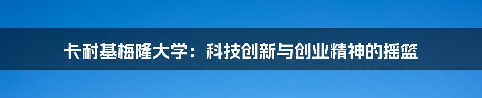 卡耐基梅隆大学：科技创新与创业精神的摇篮