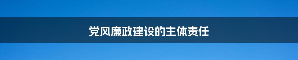 党风廉政建设的主体责任