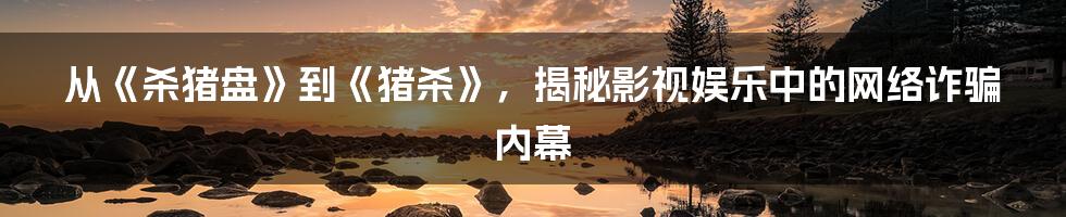 从《杀猪盘》到《猪杀》,揭秘影视娱乐中的网络诈骗内幕