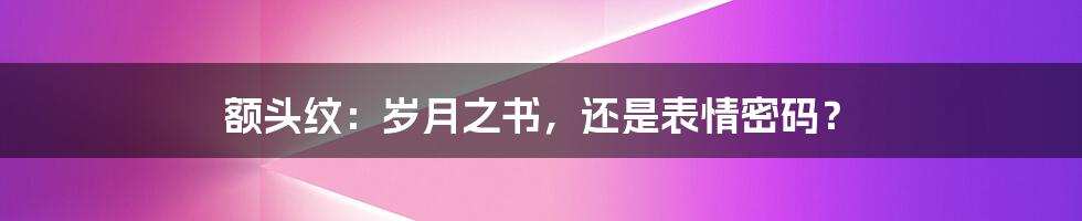 额头纹:岁月之书,还是表情密码?