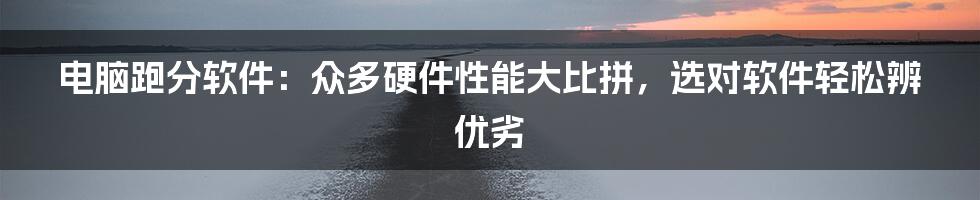 电脑跑分软件:众多硬件性能大比拼,选对软件轻松辨优劣