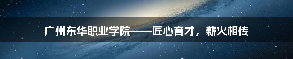 广州东华职业学院——匠心育才，薪火相传