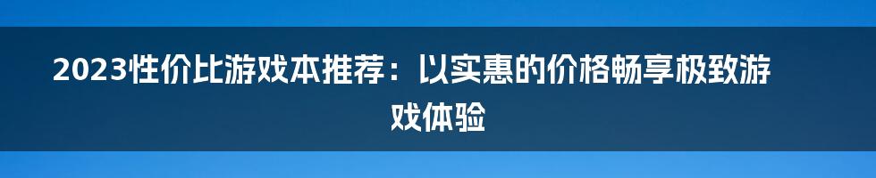 2023性价比游戏本推荐:以实惠的价格畅享极致游戏体验