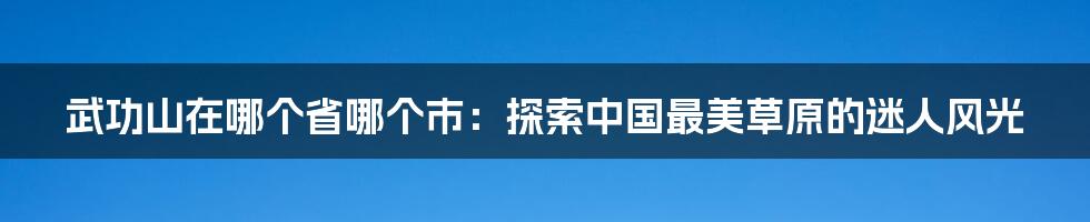 武功山在哪个省哪个市：探索中国最美草原的迷人风光