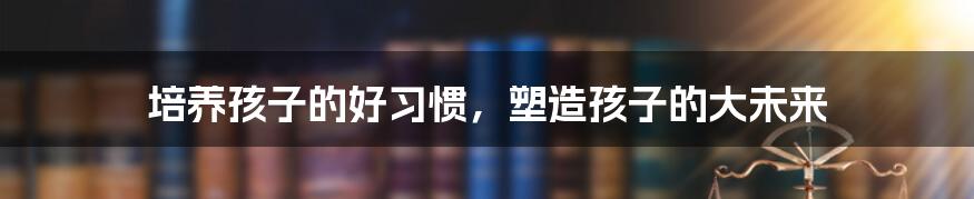 培养孩子的好习惯,塑造孩子的大未来