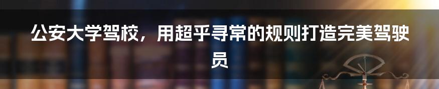 公安大学驾校,用超乎寻常的规则打造完美驾驶员