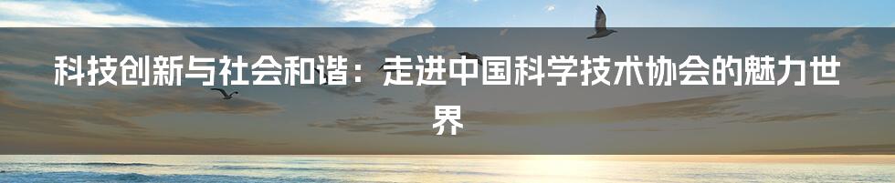 科技创新与社会和谐:走进中国科学技术协会的魅力世界