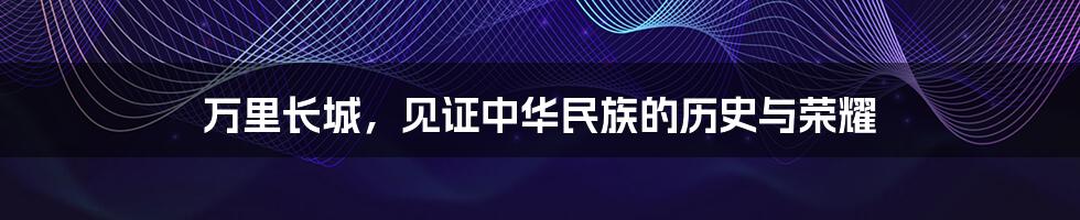 万里长城,见证中华民族的历史与荣耀