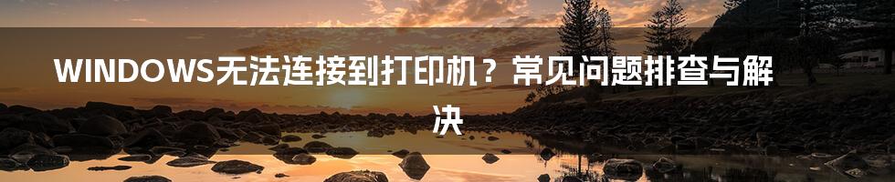 WINDOWS无法连接到打印机?常见问题排查与解决