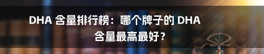 DHA 含量排行榜：哪个牌子的 DHA 含量最高最好？